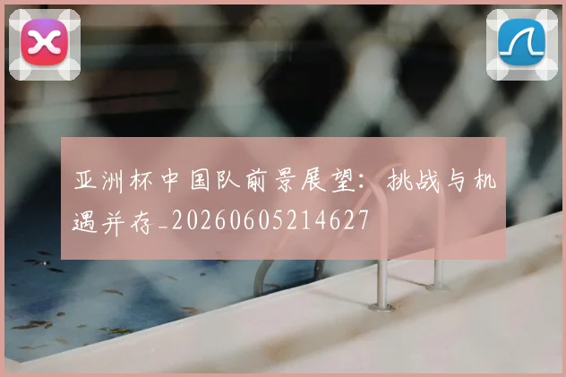 亚洲杯中国队前景展望：挑战与机遇并存_20260605214627