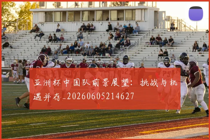 亚洲杯中国队前景展望：挑战与机遇并存_20260605214627