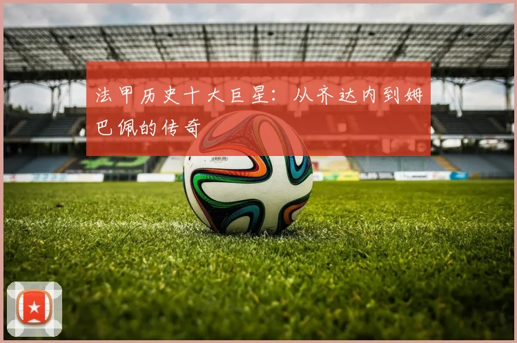 法甲历史十大巨星：从齐达内到姆巴佩的传奇