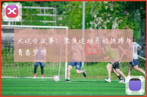 大运会故事：聚焦运动员的拼搏与青春梦想