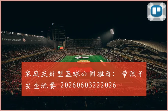 家庭友好型篮球公园推荐:带孩子安全玩耍_20260603222026