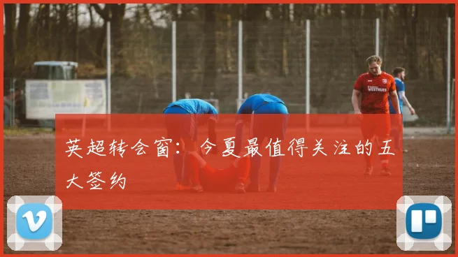 英超转会窗:今夏最值得关注的五大签约